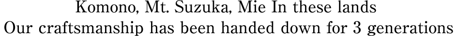 Komono, Mt. Suzuka, Mie In these lands Our craftsmanship has been handed down for 3 generations